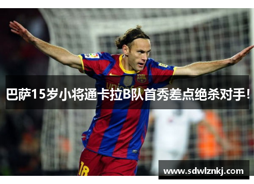 巴萨15岁小将通卡拉B队首秀差点绝杀对手！